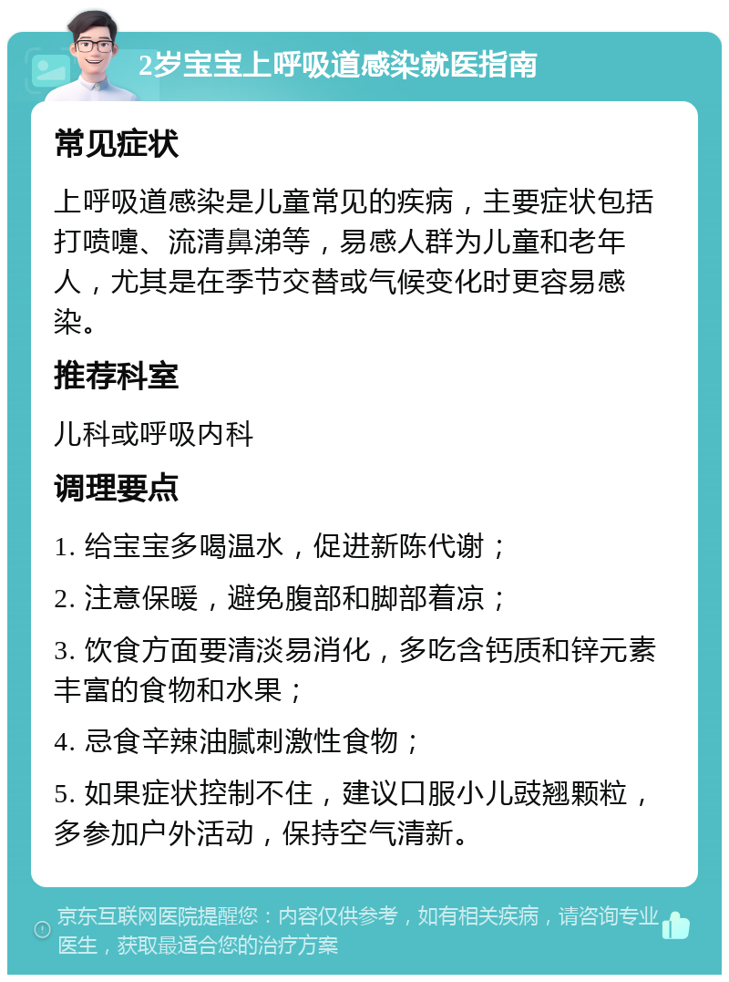 2岁宝宝上呼吸道感染就医指南 常见症状 上呼吸道感染是儿童常见的疾病，主要症状包括打喷嚏、流清鼻涕等，易感人群为儿童和老年人，尤其是在季节交替或气候变化时更容易感染。 推荐科室 儿科或呼吸内科 调理要点 1. 给宝宝多喝温水，促进新陈代谢； 2. 注意保暖，避免腹部和脚部着凉； 3. 饮食方面要清淡易消化，多吃含钙质和锌元素丰富的食物和水果； 4. 忌食辛辣油腻刺激性食物； 5. 如果症状控制不住，建议口服小儿豉翘颗粒，多参加户外活动，保持空气清新。