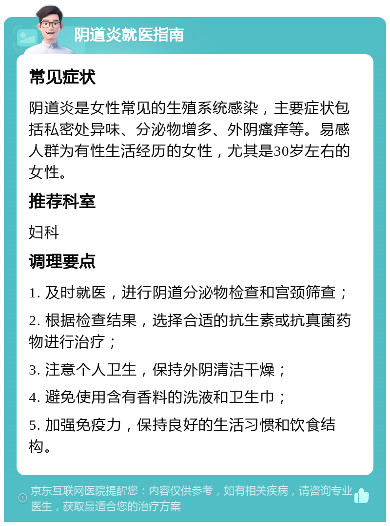 阴道炎就医指南 常见症状 阴道炎是女性常见的生殖系统感染，主要症状包括私密处异味、分泌物增多、外阴瘙痒等。易感人群为有性生活经历的女性，尤其是30岁左右的女性。 推荐科室 妇科 调理要点 1. 及时就医，进行阴道分泌物检查和宫颈筛查； 2. 根据检查结果，选择合适的抗生素或抗真菌药物进行治疗； 3. 注意个人卫生，保持外阴清洁干燥； 4. 避免使用含有香料的洗液和卫生巾； 5. 加强免疫力，保持良好的生活习惯和饮食结构。