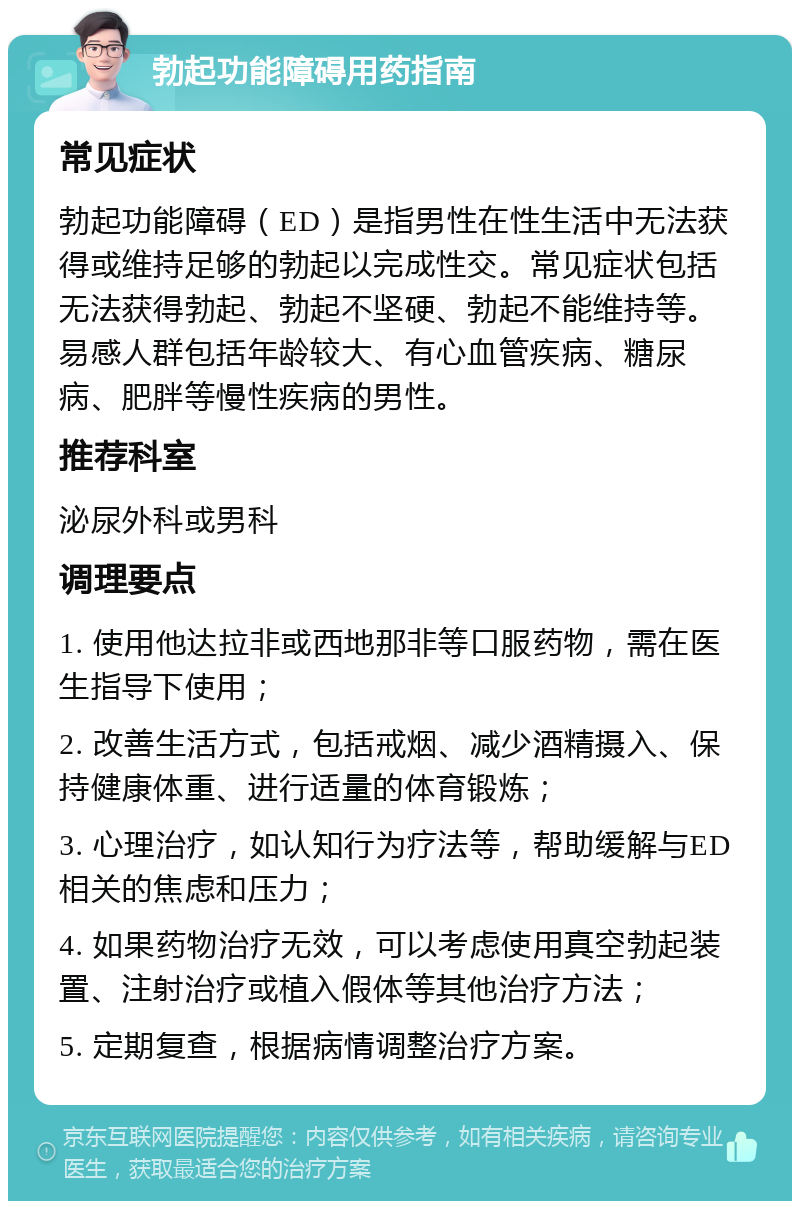 勃起功能障碍用药指南 常见症状 勃起功能障碍（ED）是指男性在性生活中无法获得或维持足够的勃起以完成性交。常见症状包括无法获得勃起、勃起不坚硬、勃起不能维持等。易感人群包括年龄较大、有心血管疾病、糖尿病、肥胖等慢性疾病的男性。 推荐科室 泌尿外科或男科 调理要点 1. 使用他达拉非或西地那非等口服药物，需在医生指导下使用； 2. 改善生活方式，包括戒烟、减少酒精摄入、保持健康体重、进行适量的体育锻炼； 3. 心理治疗，如认知行为疗法等，帮助缓解与ED相关的焦虑和压力； 4. 如果药物治疗无效，可以考虑使用真空勃起装置、注射治疗或植入假体等其他治疗方法； 5. 定期复查，根据病情调整治疗方案。