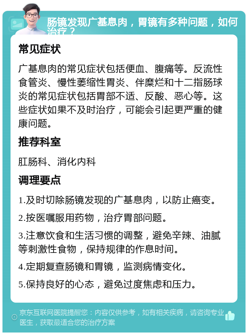 肠镜发现广基息肉，胃镜有多种问题，如何治疗？ 常见症状 广基息肉的常见症状包括便血、腹痛等。反流性食管炎、慢性萎缩性胃炎、伴糜烂和十二指肠球炎的常见症状包括胃部不适、反酸、恶心等。这些症状如果不及时治疗，可能会引起更严重的健康问题。 推荐科室 肛肠科、消化内科 调理要点 1.及时切除肠镜发现的广基息肉，以防止癌变。 2.按医嘱服用药物，治疗胃部问题。 3.注意饮食和生活习惯的调整，避免辛辣、油腻等刺激性食物，保持规律的作息时间。 4.定期复查肠镜和胃镜，监测病情变化。 5.保持良好的心态，避免过度焦虑和压力。