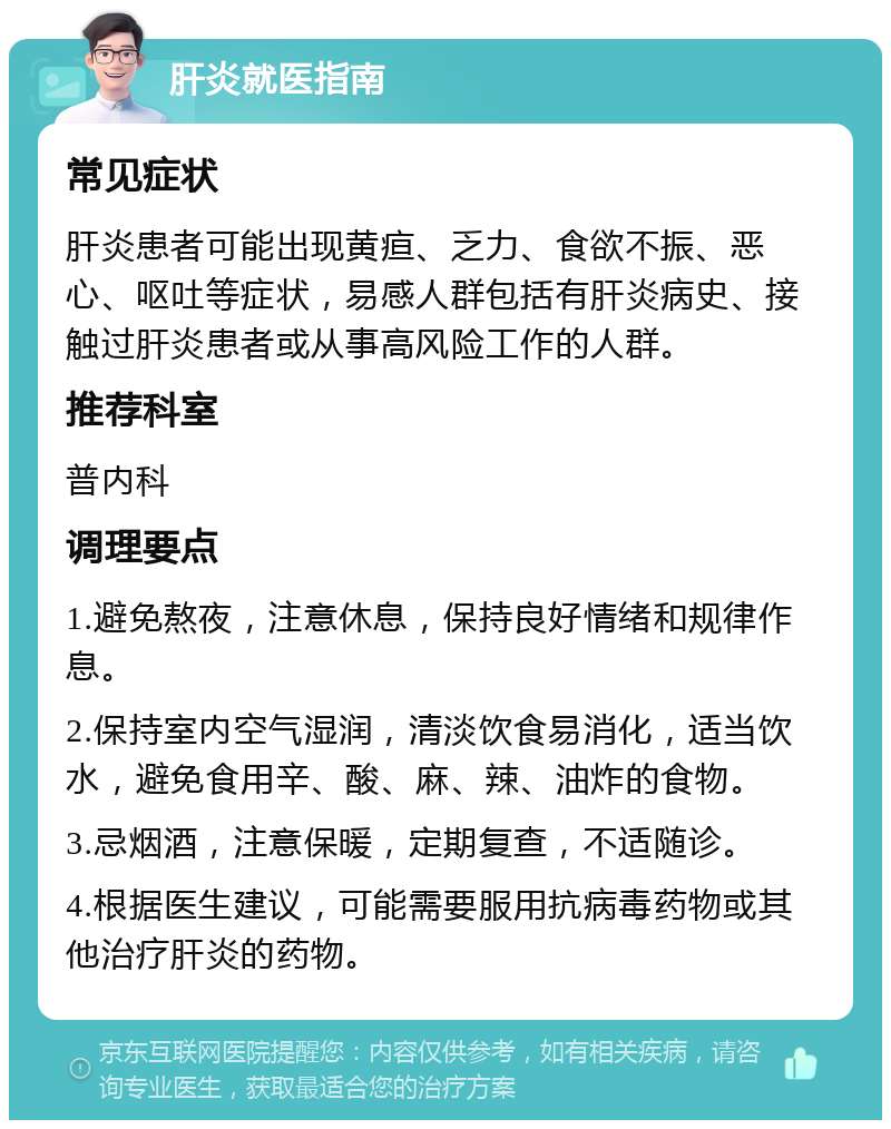 肝炎就医指南 常见症状 肝炎患者可能出现黄疸、乏力、食欲不振、恶心、呕吐等症状，易感人群包括有肝炎病史、接触过肝炎患者或从事高风险工作的人群。 推荐科室 普内科 调理要点 1.避免熬夜，注意休息，保持良好情绪和规律作息。 2.保持室内空气湿润，清淡饮食易消化，适当饮水，避免食用辛、酸、麻、辣、油炸的食物。 3.忌烟酒，注意保暖，定期复查，不适随诊。 4.根据医生建议，可能需要服用抗病毒药物或其他治疗肝炎的药物。