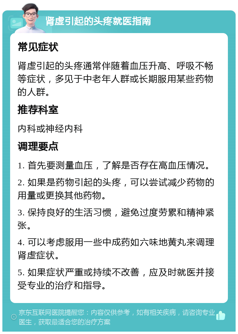 肾虚引起的头疼就医指南 常见症状 肾虚引起的头疼通常伴随着血压升高、呼吸不畅等症状，多见于中老年人群或长期服用某些药物的人群。 推荐科室 内科或神经内科 调理要点 1. 首先要测量血压，了解是否存在高血压情况。 2. 如果是药物引起的头疼，可以尝试减少药物的用量或更换其他药物。 3. 保持良好的生活习惯，避免过度劳累和精神紧张。 4. 可以考虑服用一些中成药如六味地黄丸来调理肾虚症状。 5. 如果症状严重或持续不改善，应及时就医并接受专业的治疗和指导。