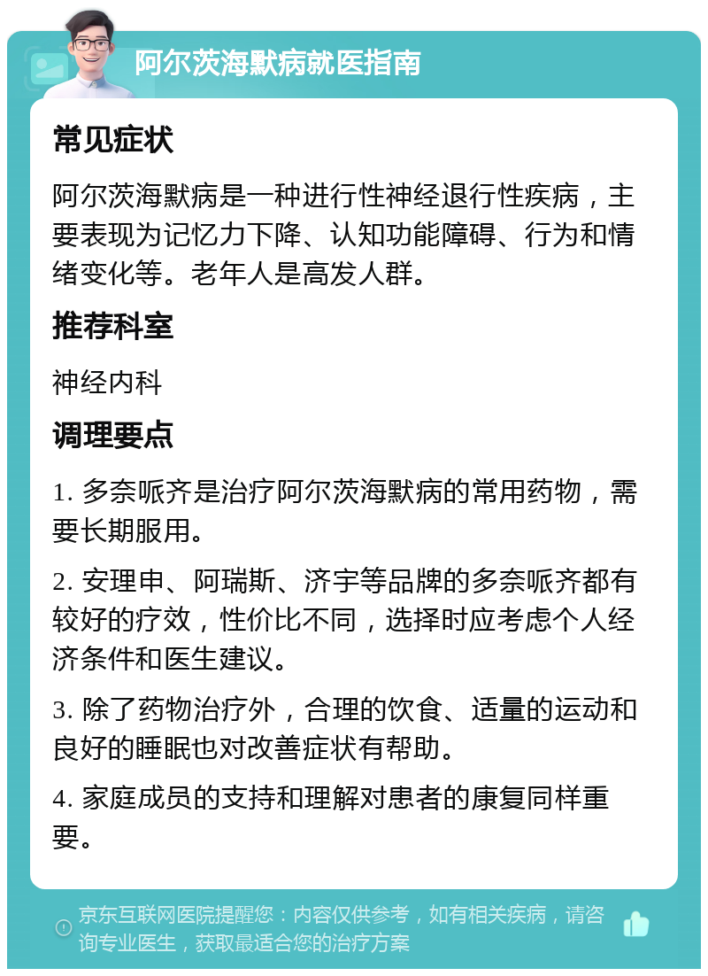 阿尔茨海默病就医指南 常见症状 阿尔茨海默病是一种进行性神经退行性疾病，主要表现为记忆力下降、认知功能障碍、行为和情绪变化等。老年人是高发人群。 推荐科室 神经内科 调理要点 1. 多奈哌齐是治疗阿尔茨海默病的常用药物，需要长期服用。 2. 安理申、阿瑞斯、济宇等品牌的多奈哌齐都有较好的疗效，性价比不同，选择时应考虑个人经济条件和医生建议。 3. 除了药物治疗外，合理的饮食、适量的运动和良好的睡眠也对改善症状有帮助。 4. 家庭成员的支持和理解对患者的康复同样重要。