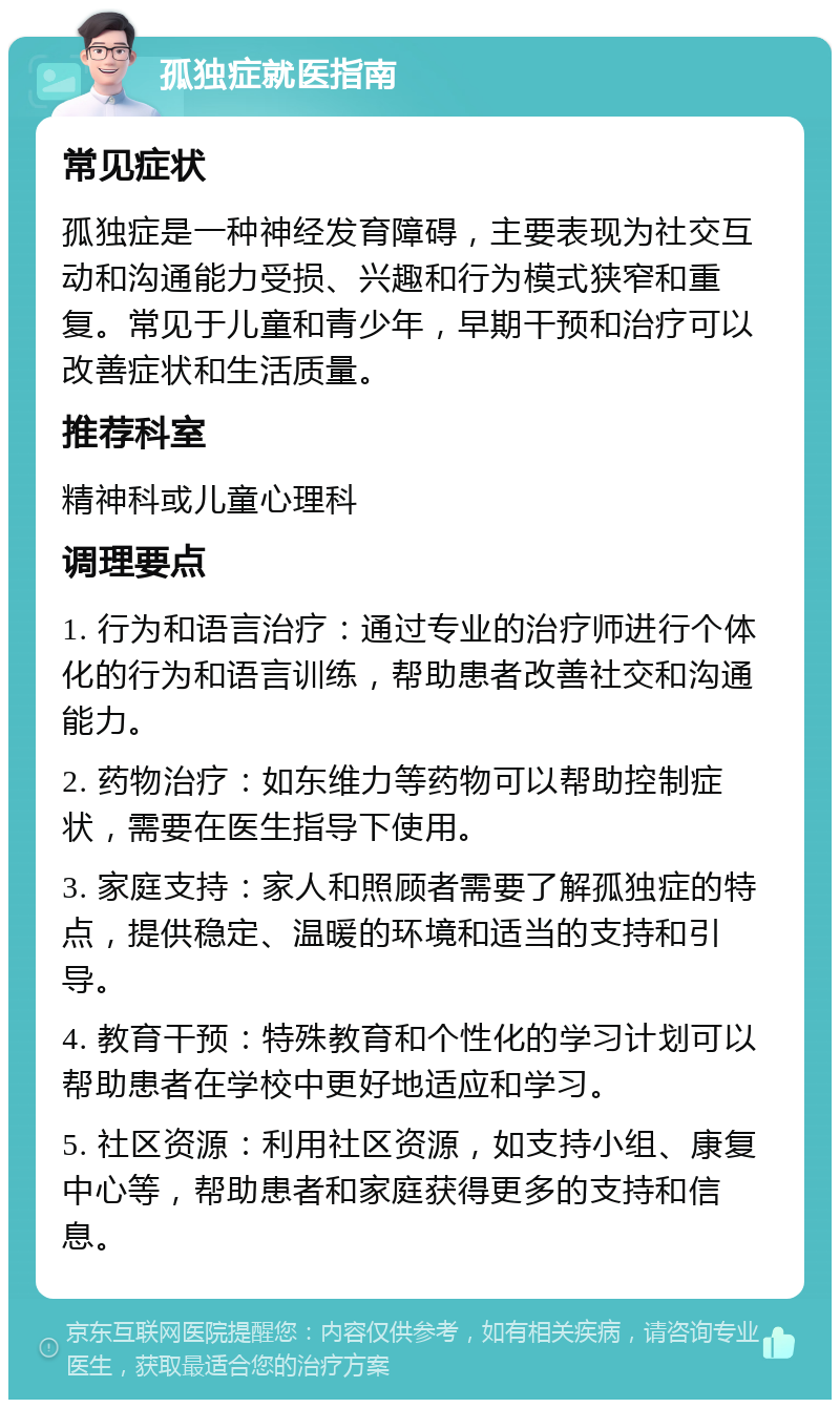 孤独症就医指南 常见症状 孤独症是一种神经发育障碍，主要表现为社交互动和沟通能力受损、兴趣和行为模式狭窄和重复。常见于儿童和青少年，早期干预和治疗可以改善症状和生活质量。 推荐科室 精神科或儿童心理科 调理要点 1. 行为和语言治疗：通过专业的治疗师进行个体化的行为和语言训练，帮助患者改善社交和沟通能力。 2. 药物治疗：如东维力等药物可以帮助控制症状，需要在医生指导下使用。 3. 家庭支持：家人和照顾者需要了解孤独症的特点，提供稳定、温暖的环境和适当的支持和引导。 4. 教育干预：特殊教育和个性化的学习计划可以帮助患者在学校中更好地适应和学习。 5. 社区资源：利用社区资源，如支持小组、康复中心等，帮助患者和家庭获得更多的支持和信息。