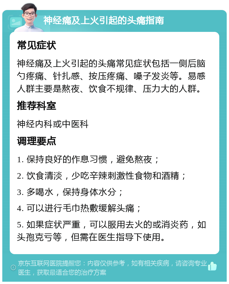 神经痛及上火引起的头痛指南 常见症状 神经痛及上火引起的头痛常见症状包括一侧后脑勺疼痛、针扎感、按压疼痛、嗓子发炎等。易感人群主要是熬夜、饮食不规律、压力大的人群。 推荐科室 神经内科或中医科 调理要点 1. 保持良好的作息习惯，避免熬夜； 2. 饮食清淡，少吃辛辣刺激性食物和酒精； 3. 多喝水，保持身体水分； 4. 可以进行毛巾热敷缓解头痛； 5. 如果症状严重，可以服用去火的或消炎药，如头孢克亏等，但需在医生指导下使用。