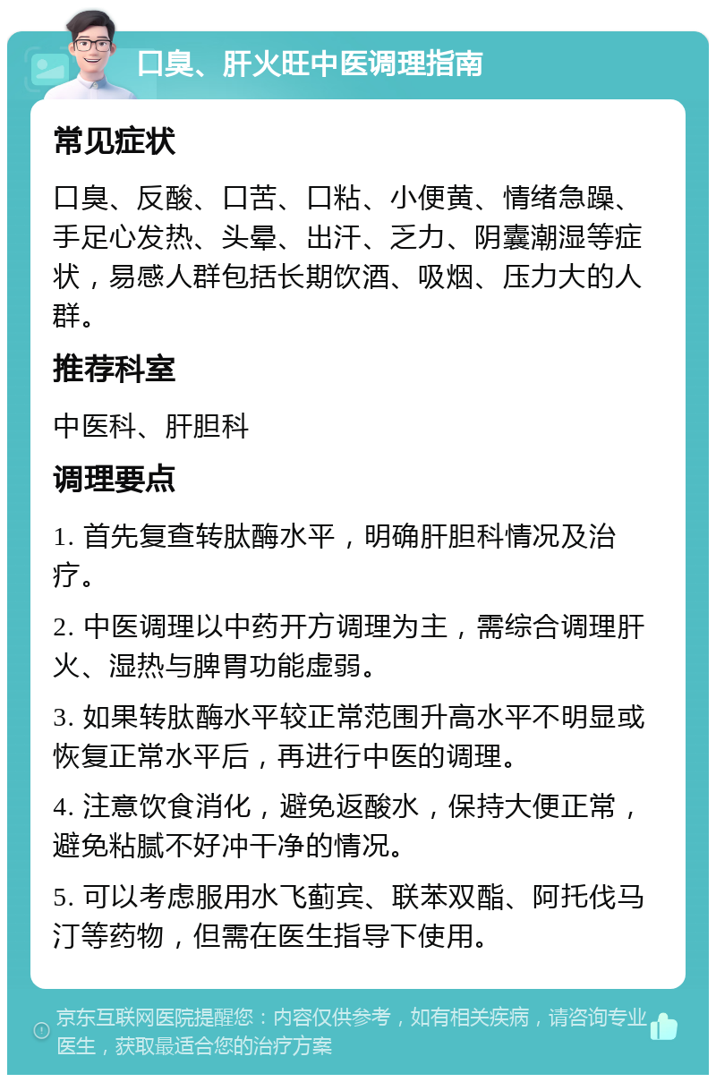 口臭、肝火旺中医调理指南 常见症状 口臭、反酸、口苦、口粘、小便黄、情绪急躁、手足心发热、头晕、出汗、乏力、阴囊潮湿等症状，易感人群包括长期饮酒、吸烟、压力大的人群。 推荐科室 中医科、肝胆科 调理要点 1. 首先复查转肽酶水平，明确肝胆科情况及治疗。 2. 中医调理以中药开方调理为主，需综合调理肝火、湿热与脾胃功能虚弱。 3. 如果转肽酶水平较正常范围升高水平不明显或恢复正常水平后，再进行中医的调理。 4. 注意饮食消化，避免返酸水，保持大便正常，避免粘腻不好冲干净的情况。 5. 可以考虑服用水飞蓟宾、联苯双酯、阿托伐马汀等药物，但需在医生指导下使用。