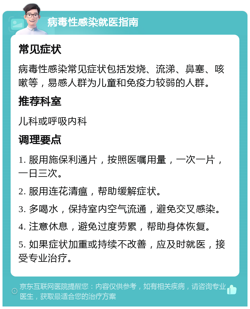 病毒性感染就医指南 常见症状 病毒性感染常见症状包括发烧、流涕、鼻塞、咳嗽等，易感人群为儿童和免疫力较弱的人群。 推荐科室 儿科或呼吸内科 调理要点 1. 服用施保利通片，按照医嘱用量，一次一片，一日三次。 2. 服用连花清瘟，帮助缓解症状。 3. 多喝水，保持室内空气流通，避免交叉感染。 4. 注意休息，避免过度劳累，帮助身体恢复。 5. 如果症状加重或持续不改善，应及时就医，接受专业治疗。