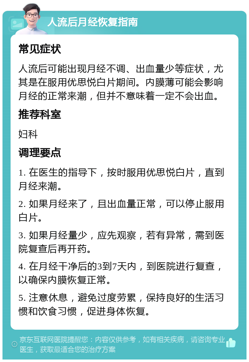 人流后月经恢复指南 常见症状 人流后可能出现月经不调、出血量少等症状，尤其是在服用优思悦白片期间。内膜薄可能会影响月经的正常来潮，但并不意味着一定不会出血。 推荐科室 妇科 调理要点 1. 在医生的指导下，按时服用优思悦白片，直到月经来潮。 2. 如果月经来了，且出血量正常，可以停止服用白片。 3. 如果月经量少，应先观察，若有异常，需到医院复查后再开药。 4. 在月经干净后的3到7天内，到医院进行复查，以确保内膜恢复正常。 5. 注意休息，避免过度劳累，保持良好的生活习惯和饮食习惯，促进身体恢复。