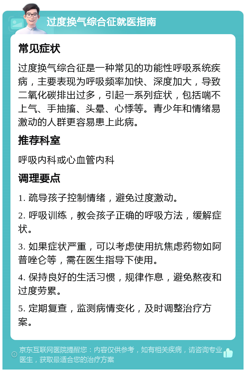 过度换气综合征就医指南 常见症状 过度换气综合征是一种常见的功能性呼吸系统疾病，主要表现为呼吸频率加快、深度加大，导致二氧化碳排出过多，引起一系列症状，包括喘不上气、手抽搐、头晕、心悸等。青少年和情绪易激动的人群更容易患上此病。 推荐科室 呼吸内科或心血管内科 调理要点 1. 疏导孩子控制情绪，避免过度激动。 2. 呼吸训练，教会孩子正确的呼吸方法，缓解症状。 3. 如果症状严重，可以考虑使用抗焦虑药物如阿普唑仑等，需在医生指导下使用。 4. 保持良好的生活习惯，规律作息，避免熬夜和过度劳累。 5. 定期复查，监测病情变化，及时调整治疗方案。