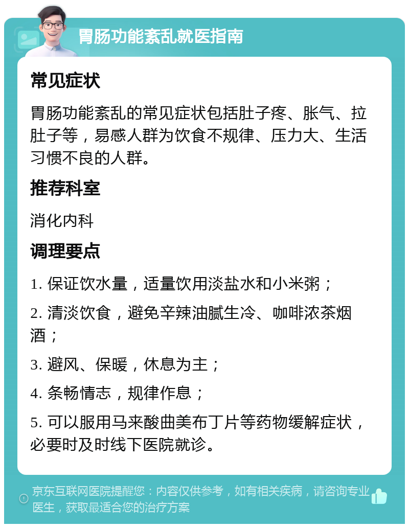 胃肠功能紊乱就医指南 常见症状 胃肠功能紊乱的常见症状包括肚子疼、胀气、拉肚子等，易感人群为饮食不规律、压力大、生活习惯不良的人群。 推荐科室 消化内科 调理要点 1. 保证饮水量，适量饮用淡盐水和小米粥； 2. 清淡饮食，避免辛辣油腻生冷、咖啡浓茶烟酒； 3. 避风、保暖，休息为主； 4. 条畅情志，规律作息； 5. 可以服用马来酸曲美布丁片等药物缓解症状，必要时及时线下医院就诊。