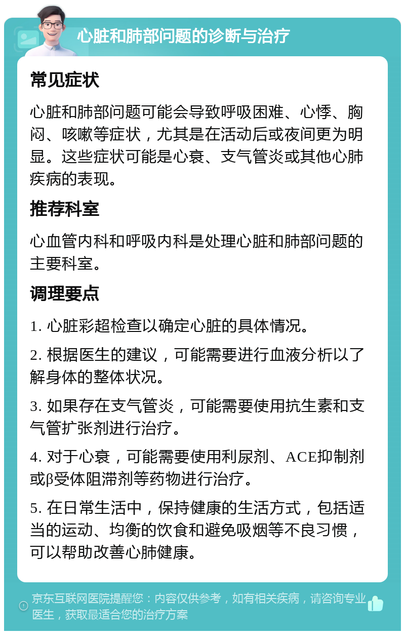 心脏和肺部问题的诊断与治疗 常见症状 心脏和肺部问题可能会导致呼吸困难、心悸、胸闷、咳嗽等症状，尤其是在活动后或夜间更为明显。这些症状可能是心衰、支气管炎或其他心肺疾病的表现。 推荐科室 心血管内科和呼吸内科是处理心脏和肺部问题的主要科室。 调理要点 1. 心脏彩超检查以确定心脏的具体情况。 2. 根据医生的建议，可能需要进行血液分析以了解身体的整体状况。 3. 如果存在支气管炎，可能需要使用抗生素和支气管扩张剂进行治疗。 4. 对于心衰，可能需要使用利尿剂、ACE抑制剂或β受体阻滞剂等药物进行治疗。 5. 在日常生活中，保持健康的生活方式，包括适当的运动、均衡的饮食和避免吸烟等不良习惯，可以帮助改善心肺健康。