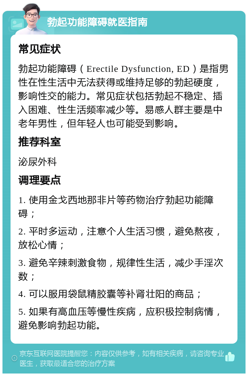 勃起功能障碍就医指南 常见症状 勃起功能障碍（Erectile Dysfunction, ED）是指男性在性生活中无法获得或维持足够的勃起硬度，影响性交的能力。常见症状包括勃起不稳定、插入困难、性生活频率减少等。易感人群主要是中老年男性，但年轻人也可能受到影响。 推荐科室 泌尿外科 调理要点 1. 使用金戈西地那非片等药物治疗勃起功能障碍； 2. 平时多运动，注意个人生活习惯，避免熬夜，放松心情； 3. 避免辛辣刺激食物，规律性生活，减少手淫次数； 4. 可以服用袋鼠精胶囊等补肾壮阳的商品； 5. 如果有高血压等慢性疾病，应积极控制病情，避免影响勃起功能。