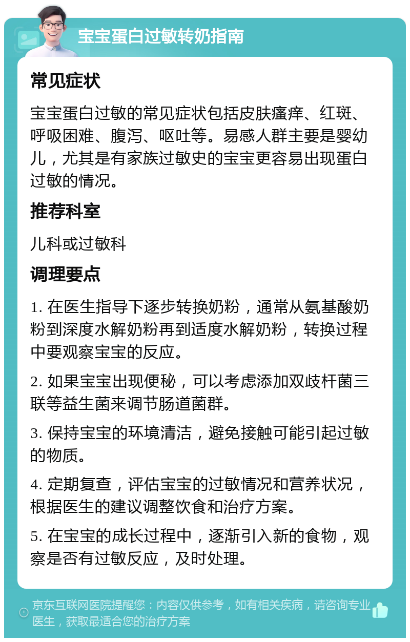 宝宝蛋白过敏转奶指南 常见症状 宝宝蛋白过敏的常见症状包括皮肤瘙痒、红斑、呼吸困难、腹泻、呕吐等。易感人群主要是婴幼儿，尤其是有家族过敏史的宝宝更容易出现蛋白过敏的情况。 推荐科室 儿科或过敏科 调理要点 1. 在医生指导下逐步转换奶粉，通常从氨基酸奶粉到深度水解奶粉再到适度水解奶粉，转换过程中要观察宝宝的反应。 2. 如果宝宝出现便秘，可以考虑添加双歧杆菌三联等益生菌来调节肠道菌群。 3. 保持宝宝的环境清洁，避免接触可能引起过敏的物质。 4. 定期复查，评估宝宝的过敏情况和营养状况，根据医生的建议调整饮食和治疗方案。 5. 在宝宝的成长过程中，逐渐引入新的食物，观察是否有过敏反应，及时处理。