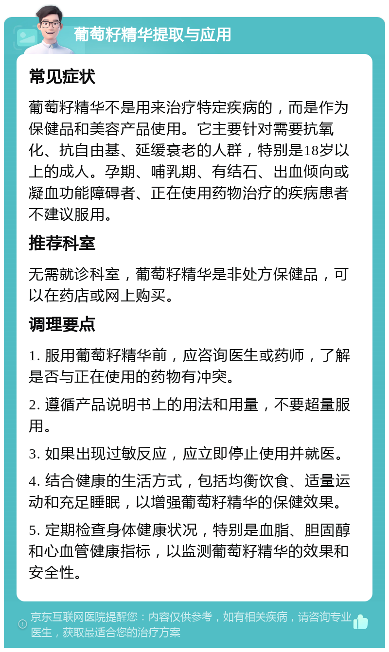 葡萄籽精华提取与应用 常见症状 葡萄籽精华不是用来治疗特定疾病的，而是作为保健品和美容产品使用。它主要针对需要抗氧化、抗自由基、延缓衰老的人群，特别是18岁以上的成人。孕期、哺乳期、有结石、出血倾向或凝血功能障碍者、正在使用药物治疗的疾病患者不建议服用。 推荐科室 无需就诊科室，葡萄籽精华是非处方保健品，可以在药店或网上购买。 调理要点 1. 服用葡萄籽精华前，应咨询医生或药师，了解是否与正在使用的药物有冲突。 2. 遵循产品说明书上的用法和用量，不要超量服用。 3. 如果出现过敏反应，应立即停止使用并就医。 4. 结合健康的生活方式，包括均衡饮食、适量运动和充足睡眠，以增强葡萄籽精华的保健效果。 5. 定期检查身体健康状况，特别是血脂、胆固醇和心血管健康指标，以监测葡萄籽精华的效果和安全性。