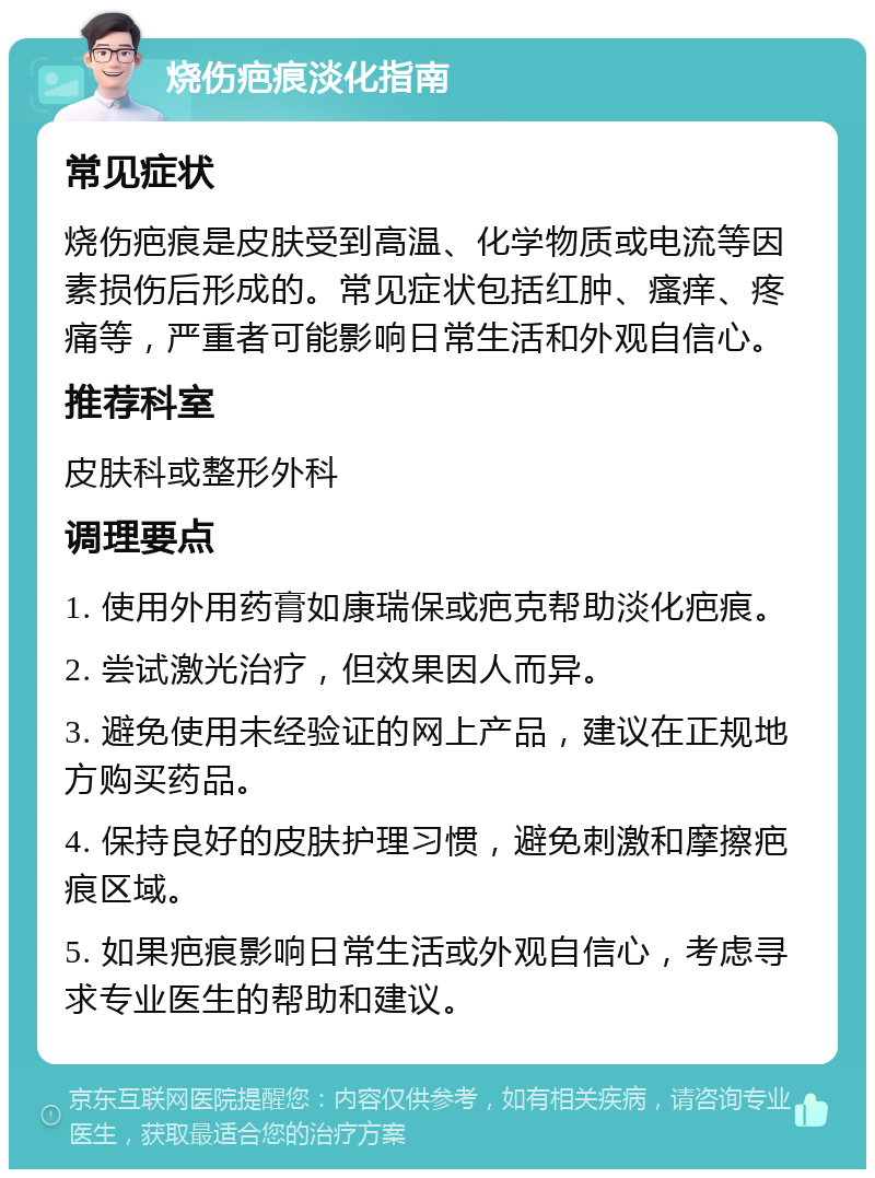 烧伤疤痕淡化指南 常见症状 烧伤疤痕是皮肤受到高温、化学物质或电流等因素损伤后形成的。常见症状包括红肿、瘙痒、疼痛等，严重者可能影响日常生活和外观自信心。 推荐科室 皮肤科或整形外科 调理要点 1. 使用外用药膏如康瑞保或疤克帮助淡化疤痕。 2. 尝试激光治疗，但效果因人而异。 3. 避免使用未经验证的网上产品，建议在正规地方购买药品。 4. 保持良好的皮肤护理习惯，避免刺激和摩擦疤痕区域。 5. 如果疤痕影响日常生活或外观自信心，考虑寻求专业医生的帮助和建议。