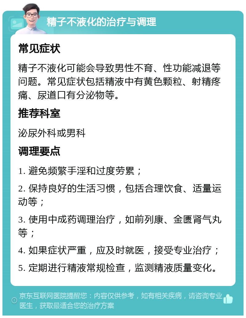 精子不液化的治疗与调理 常见症状 精子不液化可能会导致男性不育、性功能减退等问题。常见症状包括精液中有黄色颗粒、射精疼痛、尿道口有分泌物等。 推荐科室 泌尿外科或男科 调理要点 1. 避免频繁手淫和过度劳累； 2. 保持良好的生活习惯，包括合理饮食、适量运动等； 3. 使用中成药调理治疗，如前列康、金匮肾气丸等； 4. 如果症状严重，应及时就医，接受专业治疗； 5. 定期进行精液常规检查，监测精液质量变化。