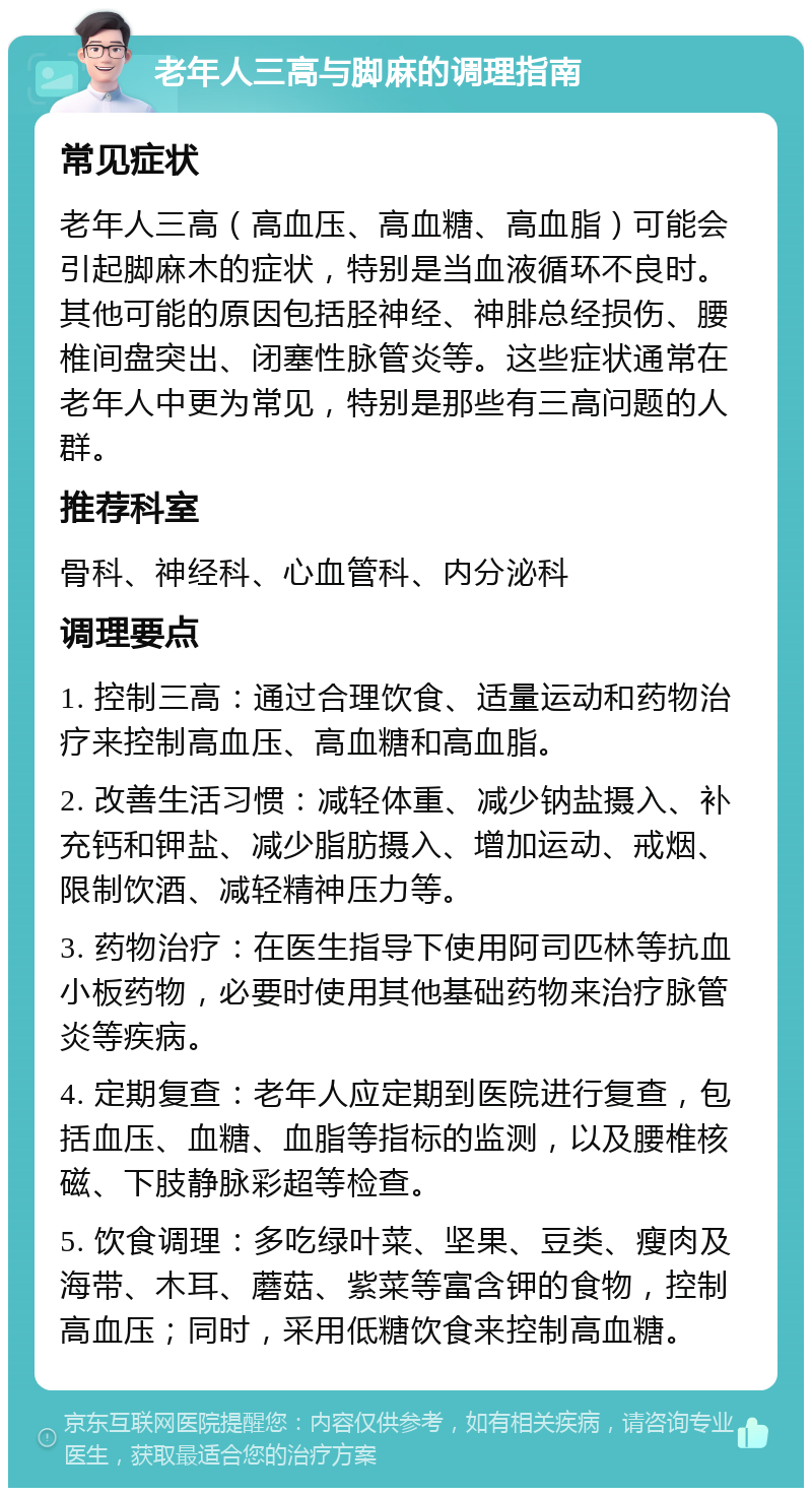 老年人三高与脚麻的调理指南 常见症状 老年人三高（高血压、高血糖、高血脂）可能会引起脚麻木的症状，特别是当血液循环不良时。其他可能的原因包括胫神经、神腓总经损伤、腰椎间盘突出、闭塞性脉管炎等。这些症状通常在老年人中更为常见，特别是那些有三高问题的人群。 推荐科室 骨科、神经科、心血管科、内分泌科 调理要点 1. 控制三高：通过合理饮食、适量运动和药物治疗来控制高血压、高血糖和高血脂。 2. 改善生活习惯：减轻体重、减少钠盐摄入、补充钙和钾盐、减少脂肪摄入、增加运动、戒烟、限制饮酒、减轻精神压力等。 3. 药物治疗：在医生指导下使用阿司匹林等抗血小板药物，必要时使用其他基础药物来治疗脉管炎等疾病。 4. 定期复查：老年人应定期到医院进行复查，包括血压、血糖、血脂等指标的监测，以及腰椎核磁、下肢静脉彩超等检查。 5. 饮食调理：多吃绿叶菜、坚果、豆类、瘦肉及海带、木耳、蘑菇、紫菜等富含钾的食物，控制高血压；同时，采用低糖饮食来控制高血糖。