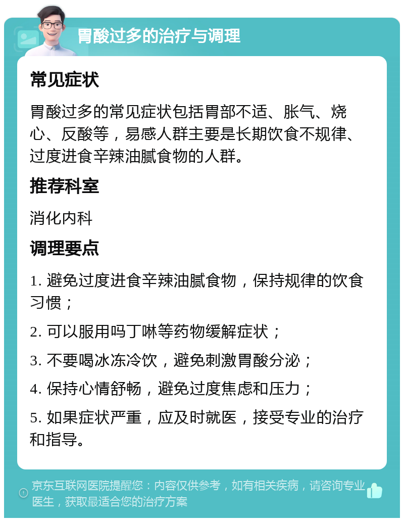 胃酸过多的治疗与调理 常见症状 胃酸过多的常见症状包括胃部不适、胀气、烧心、反酸等，易感人群主要是长期饮食不规律、过度进食辛辣油腻食物的人群。 推荐科室 消化内科 调理要点 1. 避免过度进食辛辣油腻食物，保持规律的饮食习惯； 2. 可以服用吗丁啉等药物缓解症状； 3. 不要喝冰冻冷饮，避免刺激胃酸分泌； 4. 保持心情舒畅，避免过度焦虑和压力； 5. 如果症状严重，应及时就医，接受专业的治疗和指导。