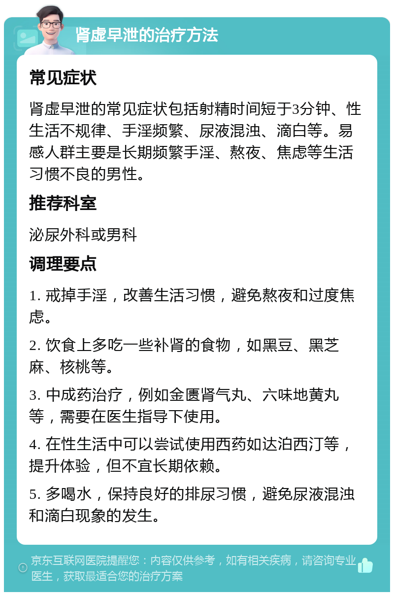 肾虚早泄的治疗方法 常见症状 肾虚早泄的常见症状包括射精时间短于3分钟、性生活不规律、手淫频繁、尿液混浊、滴白等。易感人群主要是长期频繁手淫、熬夜、焦虑等生活习惯不良的男性。 推荐科室 泌尿外科或男科 调理要点 1. 戒掉手淫，改善生活习惯，避免熬夜和过度焦虑。 2. 饮食上多吃一些补肾的食物，如黑豆、黑芝麻、核桃等。 3. 中成药治疗，例如金匮肾气丸、六味地黄丸等，需要在医生指导下使用。 4. 在性生活中可以尝试使用西药如达泊西汀等，提升体验，但不宜长期依赖。 5. 多喝水，保持良好的排尿习惯，避免尿液混浊和滴白现象的发生。