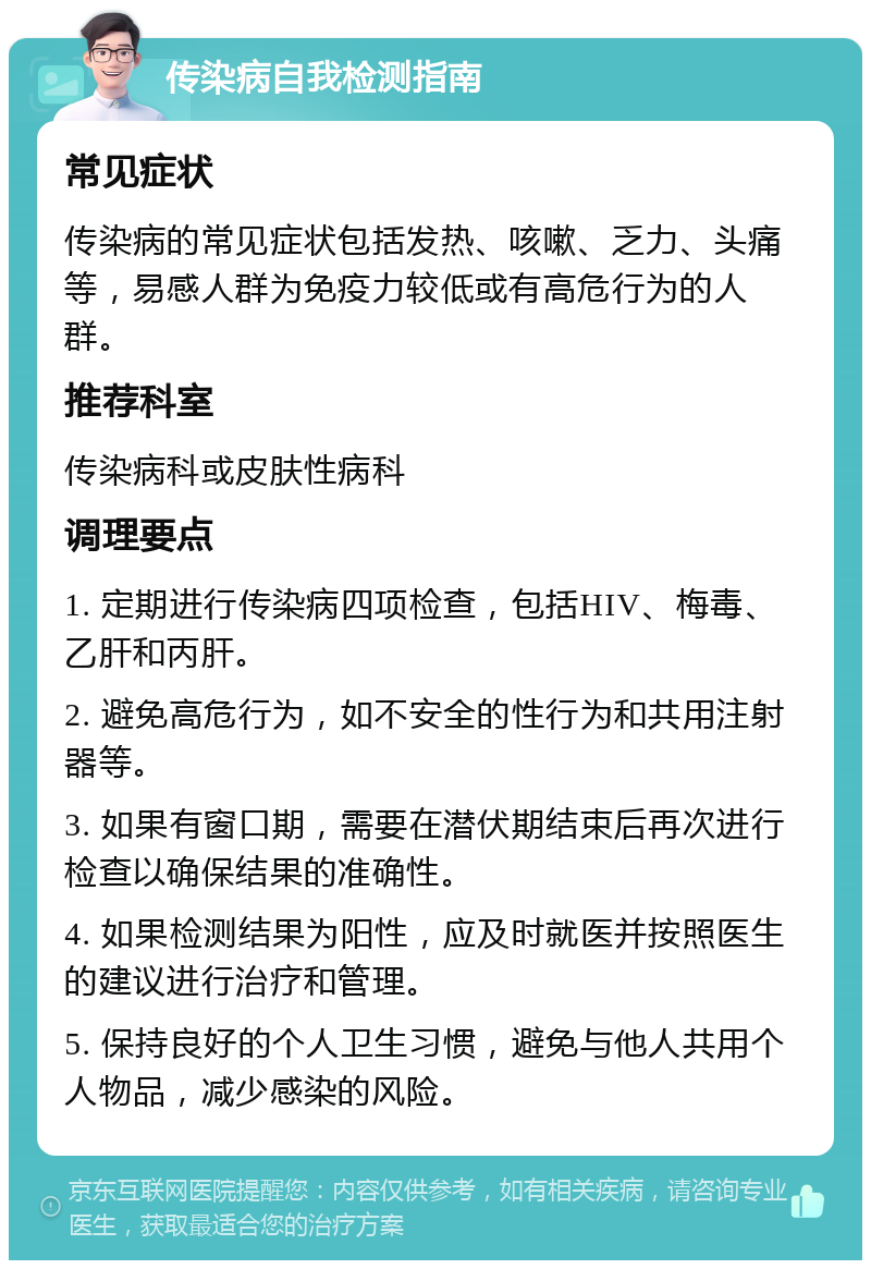 传染病自我检测指南 常见症状 传染病的常见症状包括发热、咳嗽、乏力、头痛等，易感人群为免疫力较低或有高危行为的人群。 推荐科室 传染病科或皮肤性病科 调理要点 1. 定期进行传染病四项检查，包括HIV、梅毒、乙肝和丙肝。 2. 避免高危行为，如不安全的性行为和共用注射器等。 3. 如果有窗口期，需要在潜伏期结束后再次进行检查以确保结果的准确性。 4. 如果检测结果为阳性，应及时就医并按照医生的建议进行治疗和管理。 5. 保持良好的个人卫生习惯，避免与他人共用个人物品，减少感染的风险。