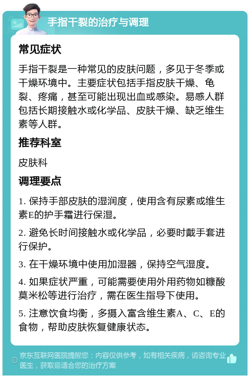 手指干裂的治疗与调理 常见症状 手指干裂是一种常见的皮肤问题，多见于冬季或干燥环境中。主要症状包括手指皮肤干燥、龟裂、疼痛，甚至可能出现出血或感染。易感人群包括长期接触水或化学品、皮肤干燥、缺乏维生素等人群。 推荐科室 皮肤科 调理要点 1. 保持手部皮肤的湿润度，使用含有尿素或维生素E的护手霜进行保湿。 2. 避免长时间接触水或化学品，必要时戴手套进行保护。 3. 在干燥环境中使用加湿器，保持空气湿度。 4. 如果症状严重，可能需要使用外用药物如糠酸莫米松等进行治疗，需在医生指导下使用。 5. 注意饮食均衡，多摄入富含维生素A、C、E的食物，帮助皮肤恢复健康状态。