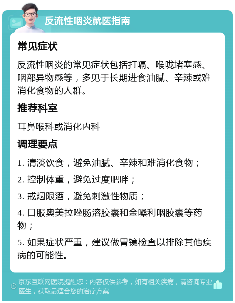 反流性咽炎就医指南 常见症状 反流性咽炎的常见症状包括打嗝、喉咙堵塞感、咽部异物感等，多见于长期进食油腻、辛辣或难消化食物的人群。 推荐科室 耳鼻喉科或消化内科 调理要点 1. 清淡饮食，避免油腻、辛辣和难消化食物； 2. 控制体重，避免过度肥胖； 3. 戒烟限酒，避免刺激性物质； 4. 口服奥美拉唑肠溶胶囊和金嗓利咽胶囊等药物； 5. 如果症状严重，建议做胃镜检查以排除其他疾病的可能性。