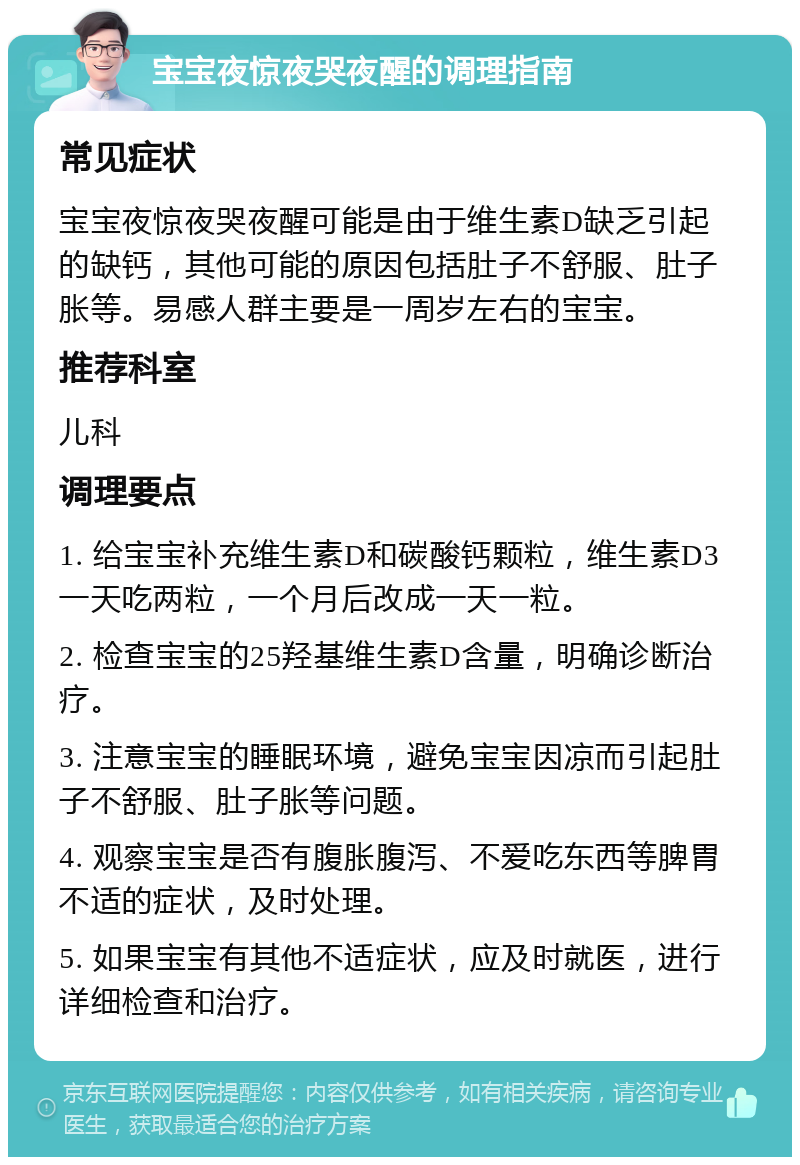 宝宝夜惊夜哭夜醒的调理指南 常见症状 宝宝夜惊夜哭夜醒可能是由于维生素D缺乏引起的缺钙，其他可能的原因包括肚子不舒服、肚子胀等。易感人群主要是一周岁左右的宝宝。 推荐科室 儿科 调理要点 1. 给宝宝补充维生素D和碳酸钙颗粒，维生素D3一天吃两粒，一个月后改成一天一粒。 2. 检查宝宝的25羟基维生素D含量，明确诊断治疗。 3. 注意宝宝的睡眠环境，避免宝宝因凉而引起肚子不舒服、肚子胀等问题。 4. 观察宝宝是否有腹胀腹泻、不爱吃东西等脾胃不适的症状，及时处理。 5. 如果宝宝有其他不适症状，应及时就医，进行详细检查和治疗。