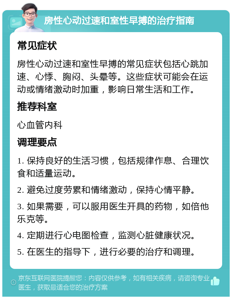 房性心动过速和室性早搏的治疗指南 常见症状 房性心动过速和室性早搏的常见症状包括心跳加速、心悸、胸闷、头晕等。这些症状可能会在运动或情绪激动时加重，影响日常生活和工作。 推荐科室 心血管内科 调理要点 1. 保持良好的生活习惯，包括规律作息、合理饮食和适量运动。 2. 避免过度劳累和情绪激动，保持心情平静。 3. 如果需要，可以服用医生开具的药物，如倍他乐克等。 4. 定期进行心电图检查，监测心脏健康状况。 5. 在医生的指导下，进行必要的治疗和调理。