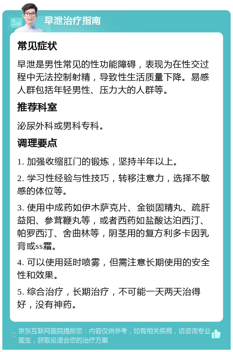 早泄治疗指南 常见症状 早泄是男性常见的性功能障碍，表现为在性交过程中无法控制射精，导致性生活质量下降。易感人群包括年轻男性、压力大的人群等。 推荐科室 泌尿外科或男科专科。 调理要点 1. 加强收缩肛门的锻炼，坚持半年以上。 2. 学习性经验与性技巧，转移注意力，选择不敏感的体位等。 3. 使用中成药如伊木萨克片、金锁固精丸、疏肝益阳、参茸鞭丸等，或者西药如盐酸达泊西汀、帕罗西汀、舍曲林等，阴茎用的复方利多卡因乳膏或ss霜。 4. 可以使用延时喷雾，但需注意长期使用的安全性和效果。 5. 综合治疗，长期治疗，不可能一天两天治得好，没有神药。