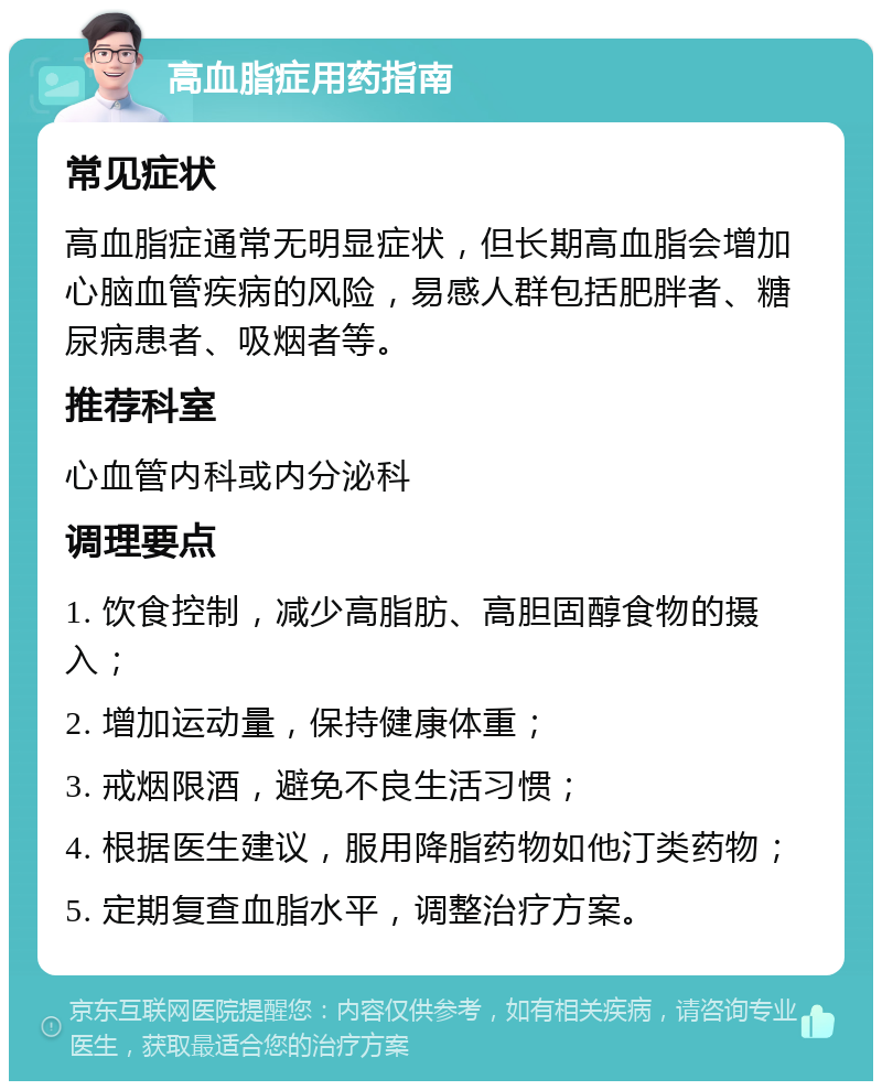 高血脂症用药指南 常见症状 高血脂症通常无明显症状，但长期高血脂会增加心脑血管疾病的风险，易感人群包括肥胖者、糖尿病患者、吸烟者等。 推荐科室 心血管内科或内分泌科 调理要点 1. 饮食控制，减少高脂肪、高胆固醇食物的摄入； 2. 增加运动量，保持健康体重； 3. 戒烟限酒，避免不良生活习惯； 4. 根据医生建议，服用降脂药物如他汀类药物； 5. 定期复查血脂水平，调整治疗方案。