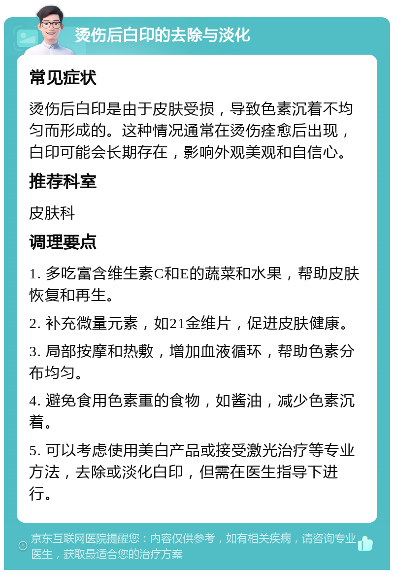 烫伤后白印的去除与淡化 常见症状 烫伤后白印是由于皮肤受损，导致色素沉着不均匀而形成的。这种情况通常在烫伤痊愈后出现，白印可能会长期存在，影响外观美观和自信心。 推荐科室 皮肤科 调理要点 1. 多吃富含维生素C和E的蔬菜和水果，帮助皮肤恢复和再生。 2. 补充微量元素，如21金维片，促进皮肤健康。 3. 局部按摩和热敷，增加血液循环，帮助色素分布均匀。 4. 避免食用色素重的食物，如酱油，减少色素沉着。 5. 可以考虑使用美白产品或接受激光治疗等专业方法，去除或淡化白印，但需在医生指导下进行。