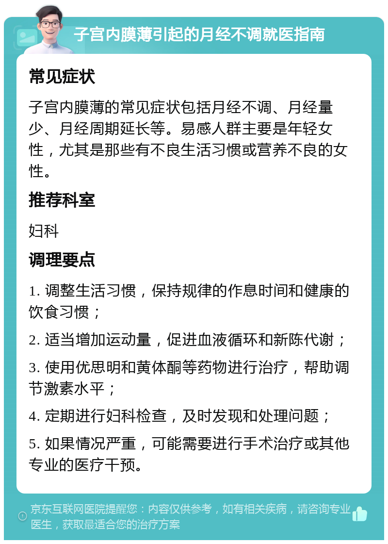 子宫内膜薄引起的月经不调就医指南 常见症状 子宫内膜薄的常见症状包括月经不调、月经量少、月经周期延长等。易感人群主要是年轻女性，尤其是那些有不良生活习惯或营养不良的女性。 推荐科室 妇科 调理要点 1. 调整生活习惯，保持规律的作息时间和健康的饮食习惯； 2. 适当增加运动量，促进血液循环和新陈代谢； 3. 使用优思明和黄体酮等药物进行治疗，帮助调节激素水平； 4. 定期进行妇科检查，及时发现和处理问题； 5. 如果情况严重，可能需要进行手术治疗或其他专业的医疗干预。