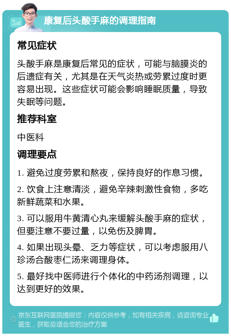 康复后头酸手麻的调理指南 常见症状 头酸手麻是康复后常见的症状，可能与脑膜炎的后遗症有关，尤其是在天气炎热或劳累过度时更容易出现。这些症状可能会影响睡眠质量，导致失眠等问题。 推荐科室 中医科 调理要点 1. 避免过度劳累和熬夜，保持良好的作息习惯。 2. 饮食上注意清淡，避免辛辣刺激性食物，多吃新鲜蔬菜和水果。 3. 可以服用牛黄清心丸来缓解头酸手麻的症状，但要注意不要过量，以免伤及脾胃。 4. 如果出现头晕、乏力等症状，可以考虑服用八珍汤合酸枣仁汤来调理身体。 5. 最好找中医师进行个体化的中药汤剂调理，以达到更好的效果。