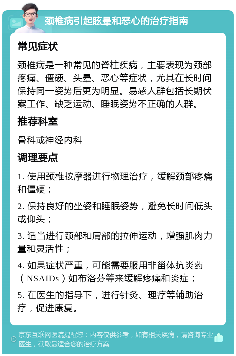 颈椎病引起眩晕和恶心的治疗指南 常见症状 颈椎病是一种常见的脊柱疾病，主要表现为颈部疼痛、僵硬、头晕、恶心等症状，尤其在长时间保持同一姿势后更为明显。易感人群包括长期伏案工作、缺乏运动、睡眠姿势不正确的人群。 推荐科室 骨科或神经内科 调理要点 1. 使用颈椎按摩器进行物理治疗，缓解颈部疼痛和僵硬； 2. 保持良好的坐姿和睡眠姿势，避免长时间低头或仰头； 3. 适当进行颈部和肩部的拉伸运动，增强肌肉力量和灵活性； 4. 如果症状严重，可能需要服用非甾体抗炎药（NSAIDs）如布洛芬等来缓解疼痛和炎症； 5. 在医生的指导下，进行针灸、理疗等辅助治疗，促进康复。