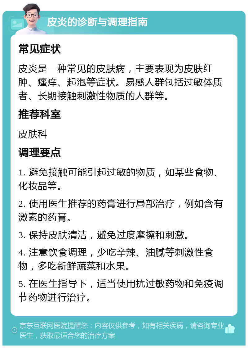 皮炎的诊断与调理指南 常见症状 皮炎是一种常见的皮肤病，主要表现为皮肤红肿、瘙痒、起泡等症状。易感人群包括过敏体质者、长期接触刺激性物质的人群等。 推荐科室 皮肤科 调理要点 1. 避免接触可能引起过敏的物质，如某些食物、化妆品等。 2. 使用医生推荐的药膏进行局部治疗，例如含有激素的药膏。 3. 保持皮肤清洁，避免过度摩擦和刺激。 4. 注意饮食调理，少吃辛辣、油腻等刺激性食物，多吃新鲜蔬菜和水果。 5. 在医生指导下，适当使用抗过敏药物和免疫调节药物进行治疗。