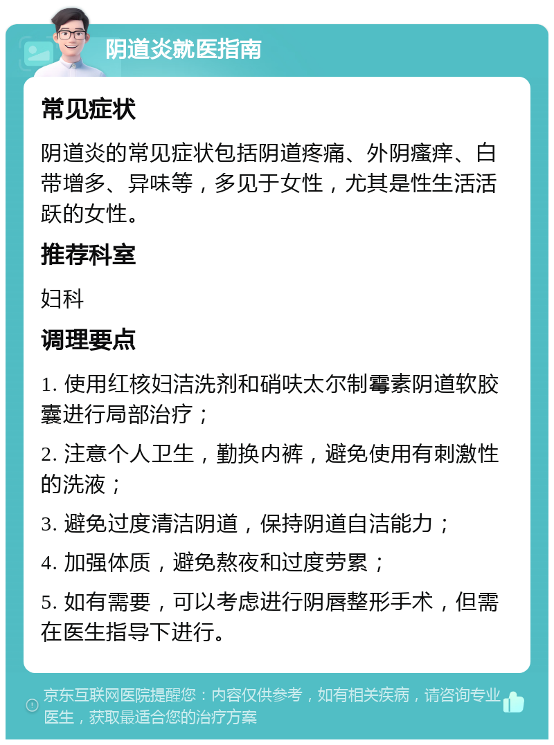 阴道炎就医指南 常见症状 阴道炎的常见症状包括阴道疼痛、外阴瘙痒、白带增多、异味等，多见于女性，尤其是性生活活跃的女性。 推荐科室 妇科 调理要点 1. 使用红核妇洁洗剂和硝呋太尔制霉素阴道软胶囊进行局部治疗； 2. 注意个人卫生，勤换内裤，避免使用有刺激性的洗液； 3. 避免过度清洁阴道，保持阴道自洁能力； 4. 加强体质，避免熬夜和过度劳累； 5. 如有需要，可以考虑进行阴唇整形手术，但需在医生指导下进行。