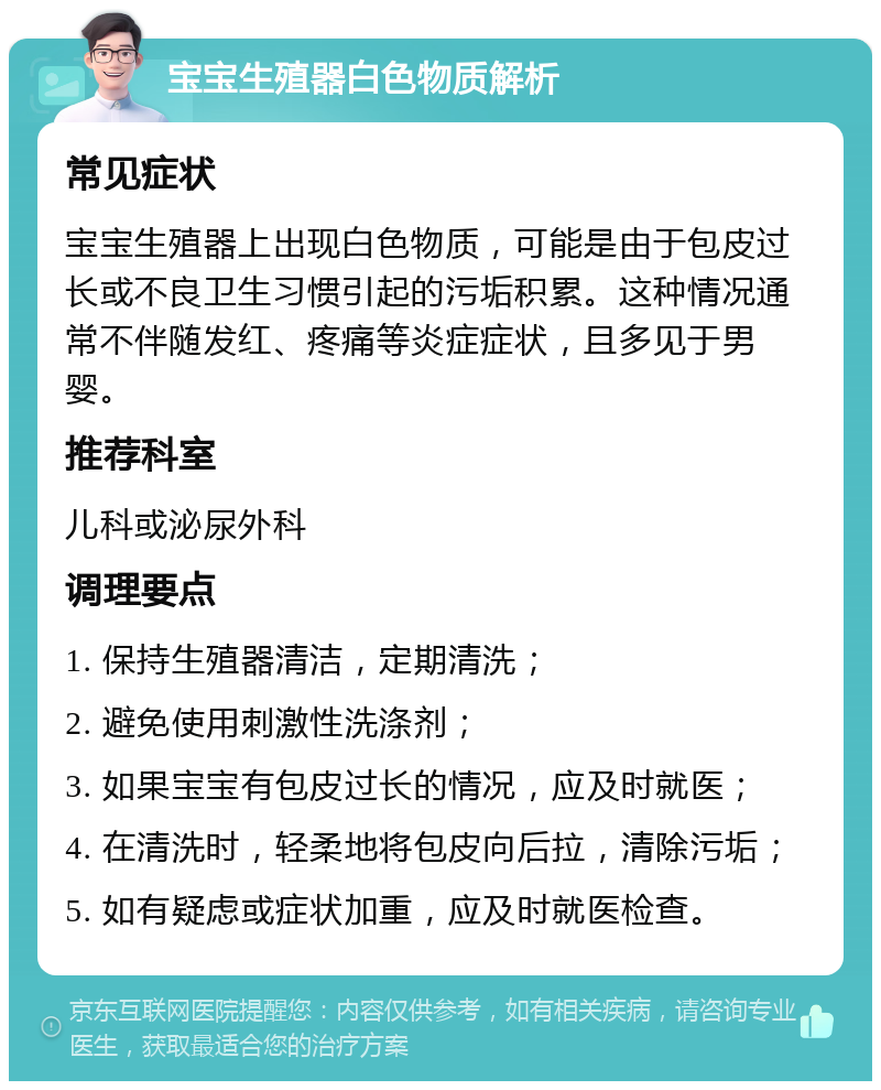 宝宝生殖器白色物质解析 常见症状 宝宝生殖器上出现白色物质，可能是由于包皮过长或不良卫生习惯引起的污垢积累。这种情况通常不伴随发红、疼痛等炎症症状，且多见于男婴。 推荐科室 儿科或泌尿外科 调理要点 1. 保持生殖器清洁，定期清洗； 2. 避免使用刺激性洗涤剂； 3. 如果宝宝有包皮过长的情况，应及时就医； 4. 在清洗时，轻柔地将包皮向后拉，清除污垢； 5. 如有疑虑或症状加重，应及时就医检查。