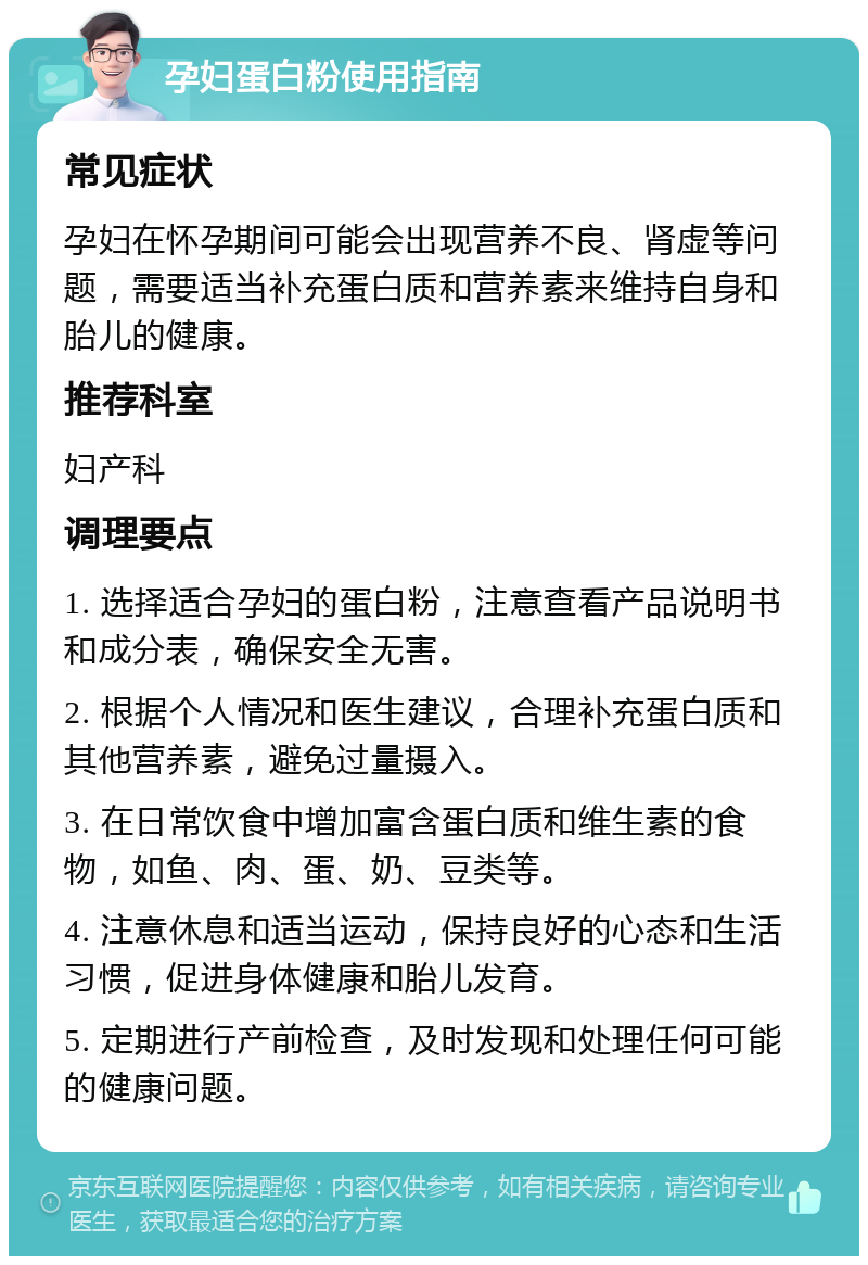 孕妇蛋白粉使用指南 常见症状 孕妇在怀孕期间可能会出现营养不良、肾虚等问题，需要适当补充蛋白质和营养素来维持自身和胎儿的健康。 推荐科室 妇产科 调理要点 1. 选择适合孕妇的蛋白粉，注意查看产品说明书和成分表，确保安全无害。 2. 根据个人情况和医生建议，合理补充蛋白质和其他营养素，避免过量摄入。 3. 在日常饮食中增加富含蛋白质和维生素的食物，如鱼、肉、蛋、奶、豆类等。 4. 注意休息和适当运动，保持良好的心态和生活习惯，促进身体健康和胎儿发育。 5. 定期进行产前检查，及时发现和处理任何可能的健康问题。