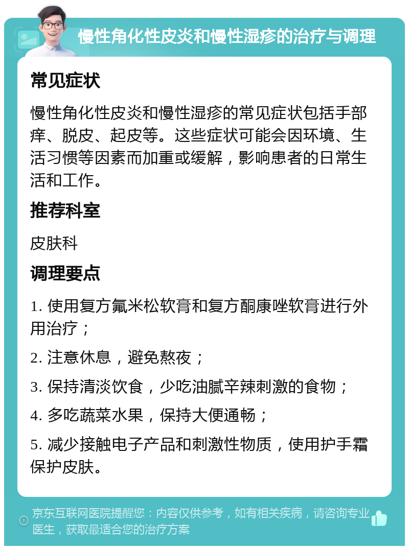 慢性角化性皮炎和慢性湿疹的治疗与调理 常见症状 慢性角化性皮炎和慢性湿疹的常见症状包括手部痒、脱皮、起皮等。这些症状可能会因环境、生活习惯等因素而加重或缓解，影响患者的日常生活和工作。 推荐科室 皮肤科 调理要点 1. 使用复方氟米松软膏和复方酮康唑软膏进行外用治疗； 2. 注意休息，避免熬夜； 3. 保持清淡饮食，少吃油腻辛辣刺激的食物； 4. 多吃蔬菜水果，保持大便通畅； 5. 减少接触电子产品和刺激性物质，使用护手霜保护皮肤。