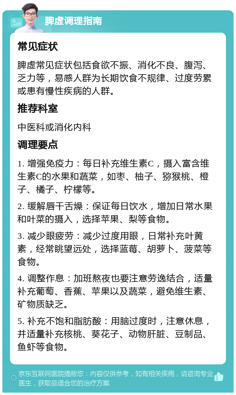 脾虚调理指南 常见症状 脾虚常见症状包括食欲不振、消化不良、腹泻、乏力等，易感人群为长期饮食不规律、过度劳累或患有慢性疾病的人群。 推荐科室 中医科或消化内科 调理要点 1. 增强免疫力：每日补充维生素C，摄入富含维生素C的水果和蔬菜，如枣、柚子、猕猴桃、橙子、橘子、柠檬等。 2. 缓解唇干舌燥：保证每日饮水，增加日常水果和叶菜的摄入，选择苹果、梨等食物。 3. 减少眼疲劳：减少过度用眼，日常补充叶黄素，经常眺望远处，选择蓝莓、胡萝卜、菠菜等食物。 4. 调整作息：加班熬夜也要注意劳逸结合，适量补充葡萄、香蕉、苹果以及蔬菜，避免维生素、矿物质缺乏。 5. 补充不饱和脂肪酸：用脑过度时，注意休息，并适量补充核桃、葵花子、动物肝脏、豆制品、鱼虾等食物。