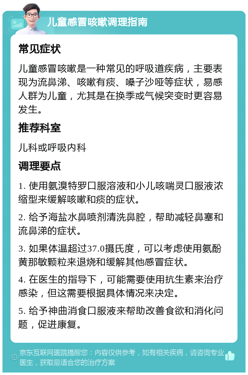 儿童感冒咳嗽调理指南 常见症状 儿童感冒咳嗽是一种常见的呼吸道疾病，主要表现为流鼻涕、咳嗽有痰、嗓子沙哑等症状，易感人群为儿童，尤其是在换季或气候突变时更容易发生。 推荐科室 儿科或呼吸内科 调理要点 1. 使用氨溴特罗口服溶液和小儿咳喘灵口服液浓缩型来缓解咳嗽和痰的症状。 2. 给予海盐水鼻喷剂清洗鼻腔，帮助减轻鼻塞和流鼻涕的症状。 3. 如果体温超过37.0摄氏度，可以考虑使用氨酚黄那敏颗粒来退烧和缓解其他感冒症状。 4. 在医生的指导下，可能需要使用抗生素来治疗感染，但这需要根据具体情况来决定。 5. 给予神曲消食口服液来帮助改善食欲和消化问题，促进康复。