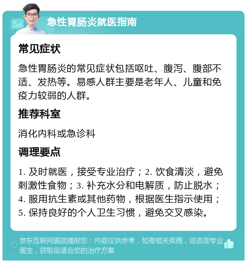 急性胃肠炎就医指南 常见症状 急性胃肠炎的常见症状包括呕吐、腹泻、腹部不适、发热等。易感人群主要是老年人、儿童和免疫力较弱的人群。 推荐科室 消化内科或急诊科 调理要点 1. 及时就医，接受专业治疗；2. 饮食清淡，避免刺激性食物；3. 补充水分和电解质，防止脱水；4. 服用抗生素或其他药物，根据医生指示使用；5. 保持良好的个人卫生习惯，避免交叉感染。