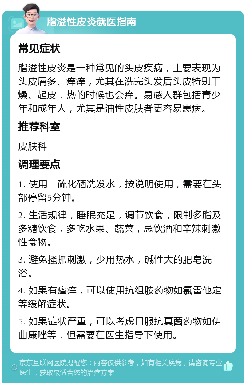 脂溢性皮炎就医指南 常见症状 脂溢性皮炎是一种常见的头皮疾病，主要表现为头皮屑多、痒痒，尤其在洗完头发后头皮特别干燥、起皮，热的时候也会痒。易感人群包括青少年和成年人，尤其是油性皮肤者更容易患病。 推荐科室 皮肤科 调理要点 1. 使用二硫化硒洗发水，按说明使用，需要在头部停留5分钟。 2. 生活规律，睡眠充足，调节饮食，限制多脂及多糖饮食，多吃水果、蔬菜，忌饮酒和辛辣刺激性食物。 3. 避免搔抓刺激，少用热水，碱性大的肥皂洗浴。 4. 如果有瘙痒，可以使用抗组胺药物如氯雷他定等缓解症状。 5. 如果症状严重，可以考虑口服抗真菌药物如伊曲康唑等，但需要在医生指导下使用。