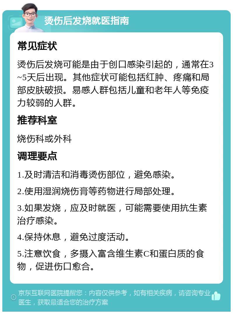 烫伤后发烧就医指南 常见症状 烫伤后发烧可能是由于创口感染引起的，通常在3~5天后出现。其他症状可能包括红肿、疼痛和局部皮肤破损。易感人群包括儿童和老年人等免疫力较弱的人群。 推荐科室 烧伤科或外科 调理要点 1.及时清洁和消毒烫伤部位，避免感染。 2.使用湿润烧伤膏等药物进行局部处理。 3.如果发烧，应及时就医，可能需要使用抗生素治疗感染。 4.保持休息，避免过度活动。 5.注意饮食，多摄入富含维生素C和蛋白质的食物，促进伤口愈合。