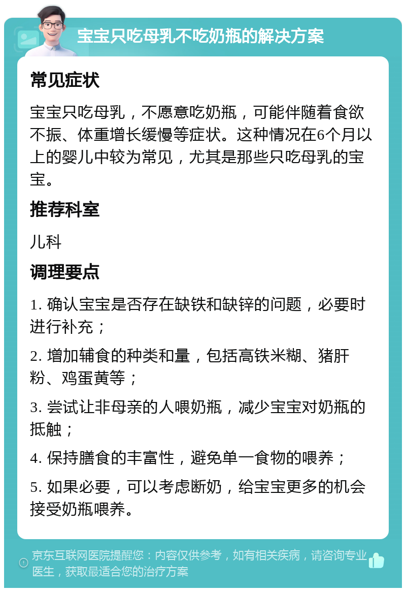 宝宝只吃母乳不吃奶瓶的解决方案 常见症状 宝宝只吃母乳，不愿意吃奶瓶，可能伴随着食欲不振、体重增长缓慢等症状。这种情况在6个月以上的婴儿中较为常见，尤其是那些只吃母乳的宝宝。 推荐科室 儿科 调理要点 1. 确认宝宝是否存在缺铁和缺锌的问题，必要时进行补充； 2. 增加辅食的种类和量，包括高铁米糊、猪肝粉、鸡蛋黄等； 3. 尝试让非母亲的人喂奶瓶，减少宝宝对奶瓶的抵触； 4. 保持膳食的丰富性，避免单一食物的喂养； 5. 如果必要，可以考虑断奶，给宝宝更多的机会接受奶瓶喂养。