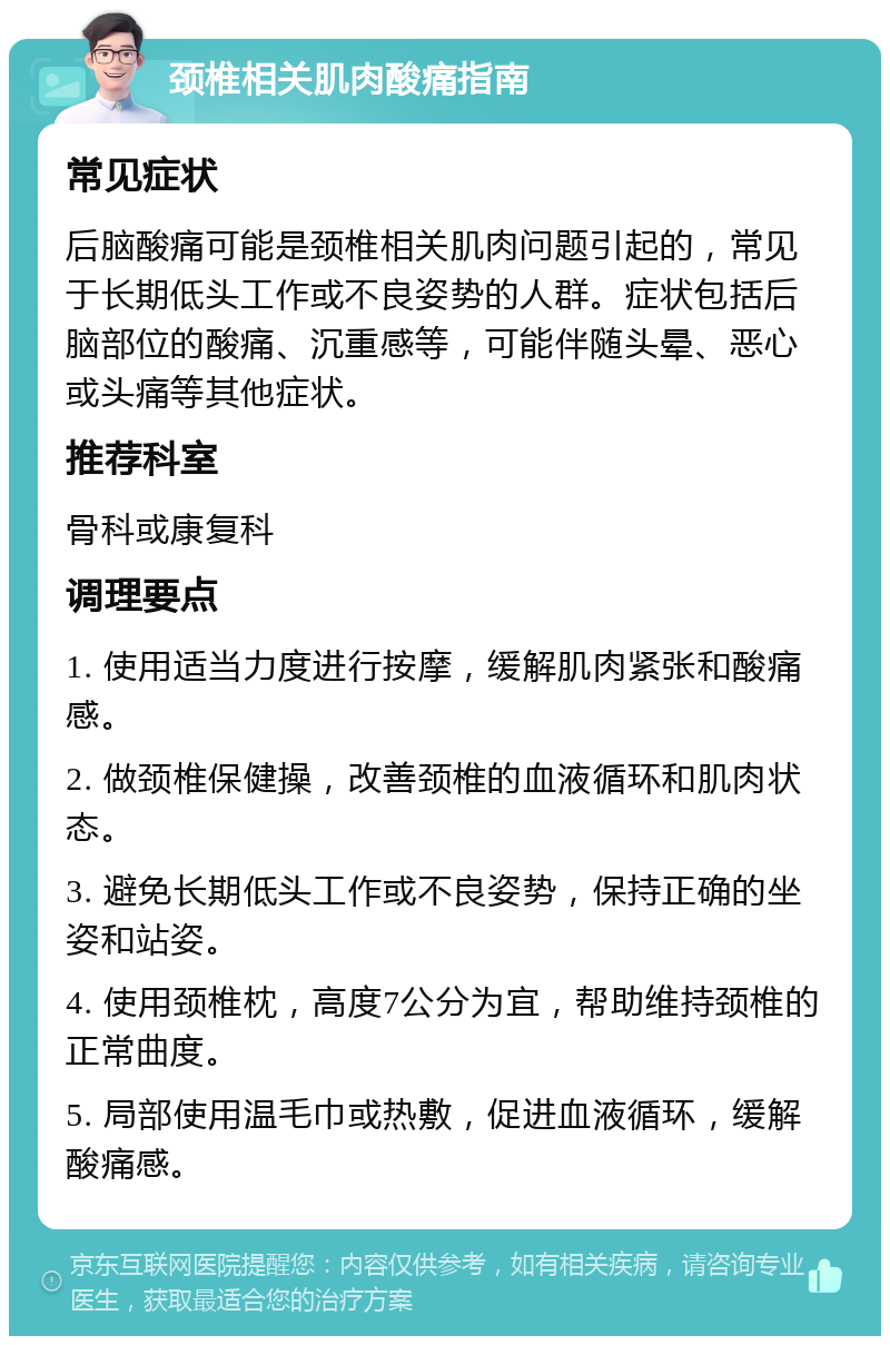 颈椎相关肌肉酸痛指南 常见症状 后脑酸痛可能是颈椎相关肌肉问题引起的，常见于长期低头工作或不良姿势的人群。症状包括后脑部位的酸痛、沉重感等，可能伴随头晕、恶心或头痛等其他症状。 推荐科室 骨科或康复科 调理要点 1. 使用适当力度进行按摩，缓解肌肉紧张和酸痛感。 2. 做颈椎保健操，改善颈椎的血液循环和肌肉状态。 3. 避免长期低头工作或不良姿势，保持正确的坐姿和站姿。 4. 使用颈椎枕，高度7公分为宜，帮助维持颈椎的正常曲度。 5. 局部使用温毛巾或热敷，促进血液循环，缓解酸痛感。