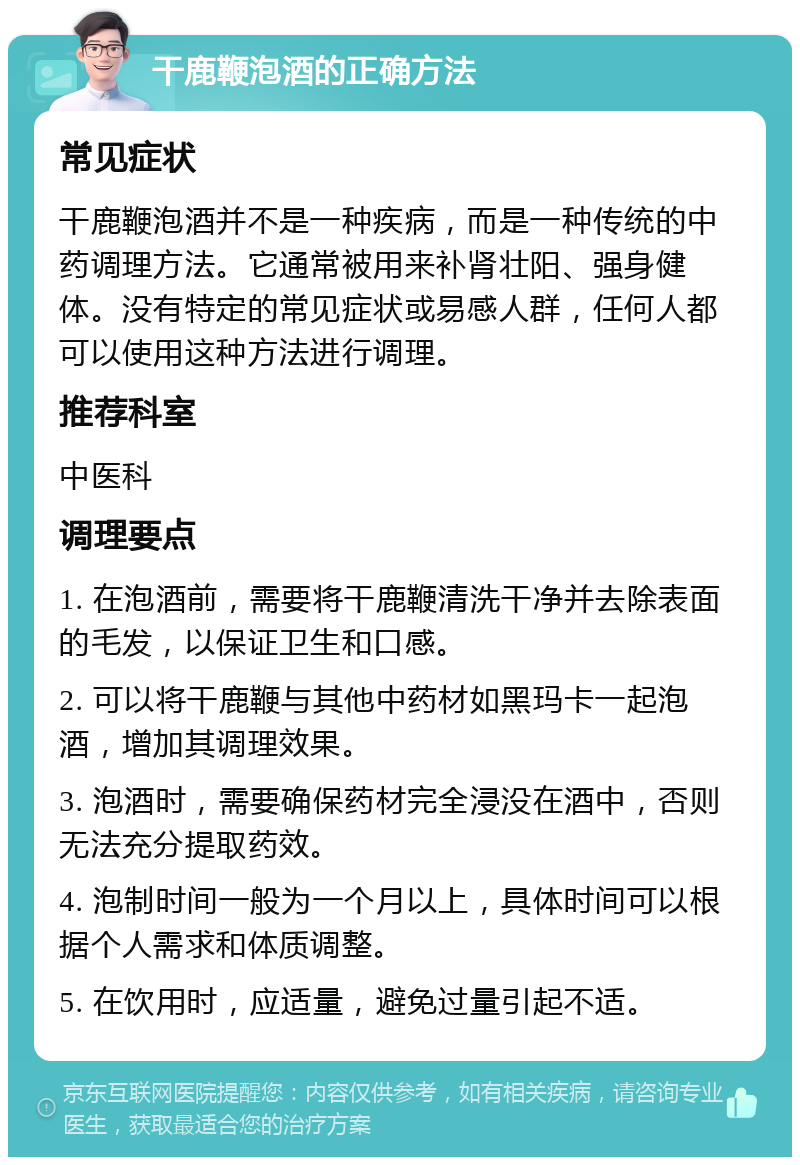 干鹿鞭泡酒的正确方法 常见症状 干鹿鞭泡酒并不是一种疾病，而是一种传统的中药调理方法。它通常被用来补肾壮阳、强身健体。没有特定的常见症状或易感人群，任何人都可以使用这种方法进行调理。 推荐科室 中医科 调理要点 1. 在泡酒前，需要将干鹿鞭清洗干净并去除表面的毛发，以保证卫生和口感。 2. 可以将干鹿鞭与其他中药材如黑玛卡一起泡酒，增加其调理效果。 3. 泡酒时，需要确保药材完全浸没在酒中，否则无法充分提取药效。 4. 泡制时间一般为一个月以上，具体时间可以根据个人需求和体质调整。 5. 在饮用时，应适量，避免过量引起不适。