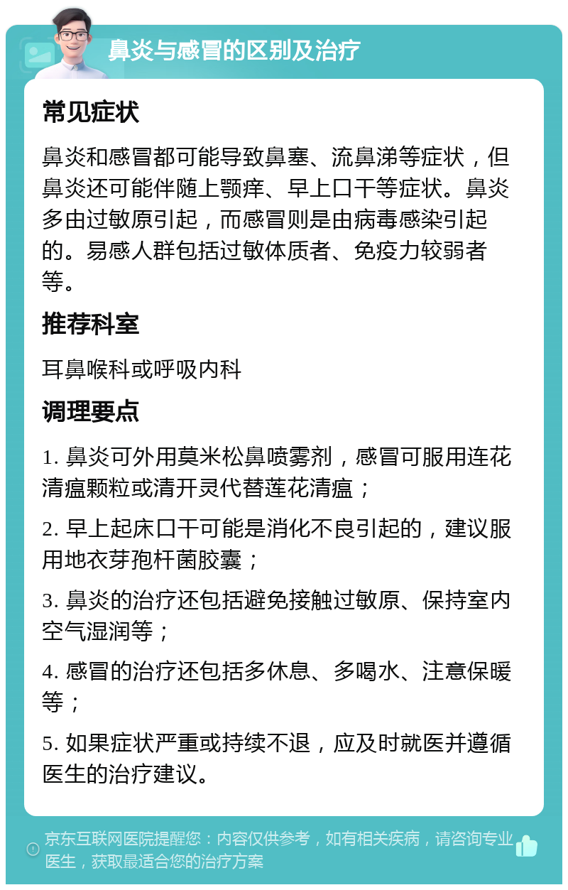 鼻炎与感冒的区别及治疗 常见症状 鼻炎和感冒都可能导致鼻塞、流鼻涕等症状，但鼻炎还可能伴随上颚痒、早上口干等症状。鼻炎多由过敏原引起，而感冒则是由病毒感染引起的。易感人群包括过敏体质者、免疫力较弱者等。 推荐科室 耳鼻喉科或呼吸内科 调理要点 1. 鼻炎可外用莫米松鼻喷雾剂，感冒可服用连花清瘟颗粒或清开灵代替莲花清瘟； 2. 早上起床口干可能是消化不良引起的，建议服用地衣芽孢杆菌胶囊； 3. 鼻炎的治疗还包括避免接触过敏原、保持室内空气湿润等； 4. 感冒的治疗还包括多休息、多喝水、注意保暖等； 5. 如果症状严重或持续不退，应及时就医并遵循医生的治疗建议。