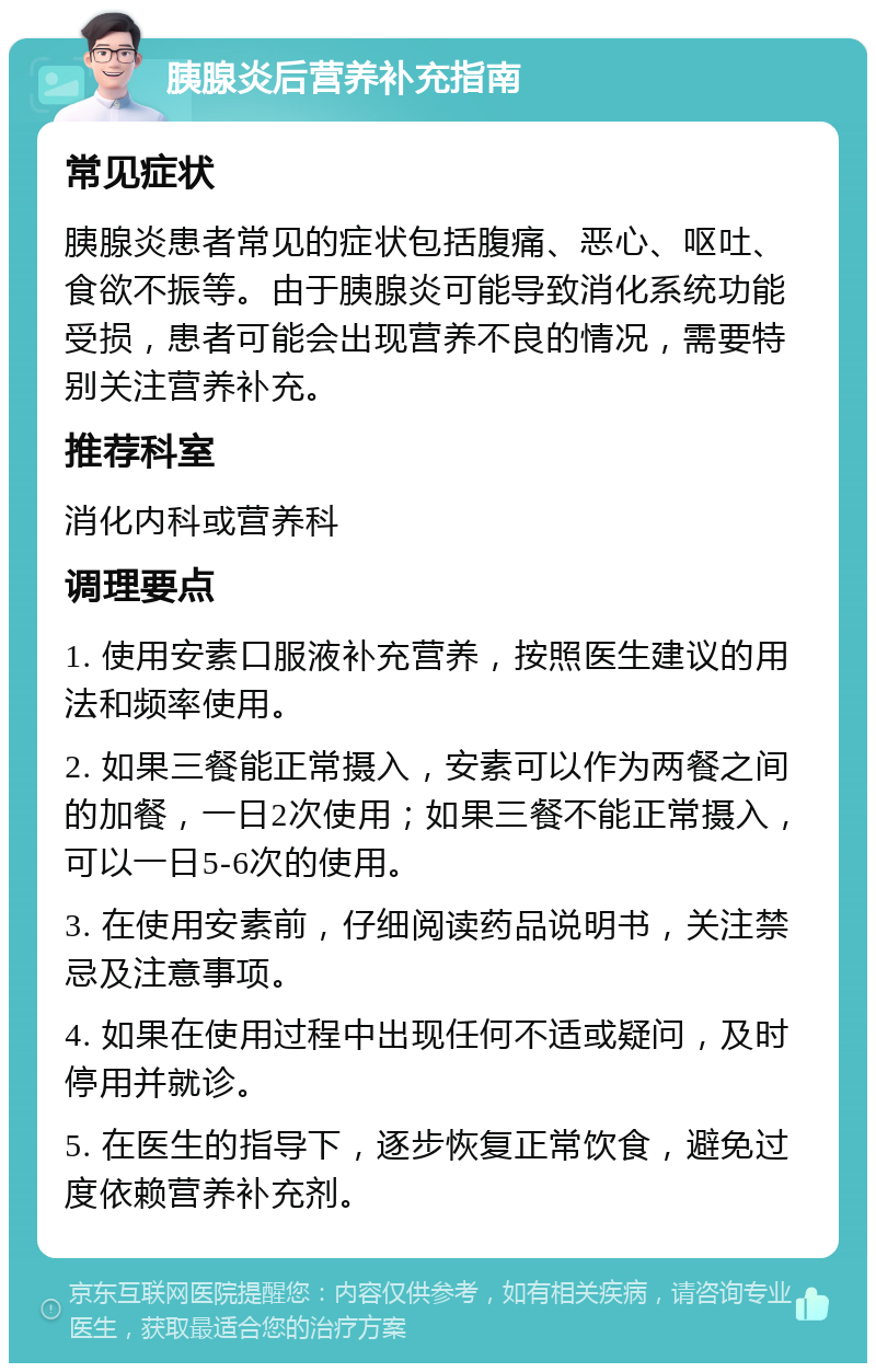 胰腺炎后营养补充指南 常见症状 胰腺炎患者常见的症状包括腹痛、恶心、呕吐、食欲不振等。由于胰腺炎可能导致消化系统功能受损，患者可能会出现营养不良的情况，需要特别关注营养补充。 推荐科室 消化内科或营养科 调理要点 1. 使用安素口服液补充营养，按照医生建议的用法和频率使用。 2. 如果三餐能正常摄入，安素可以作为两餐之间的加餐，一日2次使用；如果三餐不能正常摄入，可以一日5-6次的使用。 3. 在使用安素前，仔细阅读药品说明书，关注禁忌及注意事项。 4. 如果在使用过程中出现任何不适或疑问，及时停用并就诊。 5. 在医生的指导下，逐步恢复正常饮食，避免过度依赖营养补充剂。