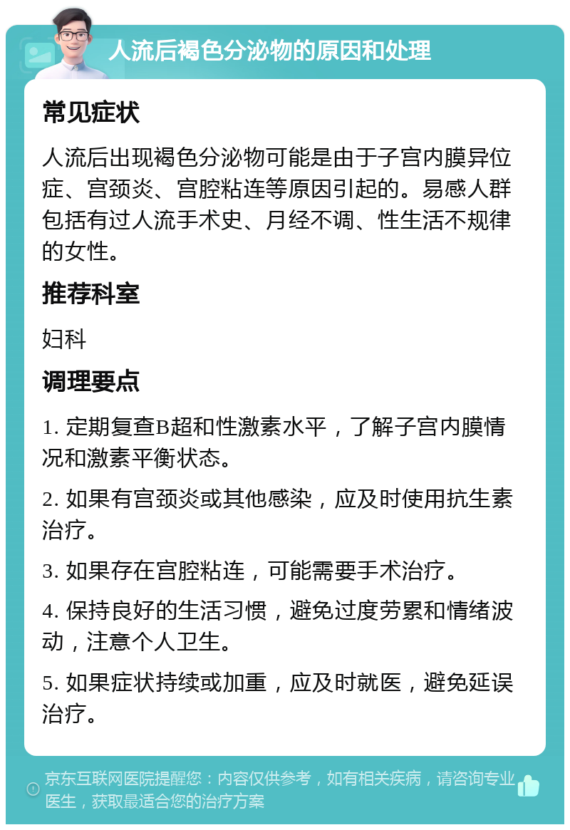 人流后褐色分泌物的原因和处理 常见症状 人流后出现褐色分泌物可能是由于子宫内膜异位症、宫颈炎、宫腔粘连等原因引起的。易感人群包括有过人流手术史、月经不调、性生活不规律的女性。 推荐科室 妇科 调理要点 1. 定期复查B超和性激素水平，了解子宫内膜情况和激素平衡状态。 2. 如果有宫颈炎或其他感染，应及时使用抗生素治疗。 3. 如果存在宫腔粘连，可能需要手术治疗。 4. 保持良好的生活习惯，避免过度劳累和情绪波动，注意个人卫生。 5. 如果症状持续或加重，应及时就医，避免延误治疗。